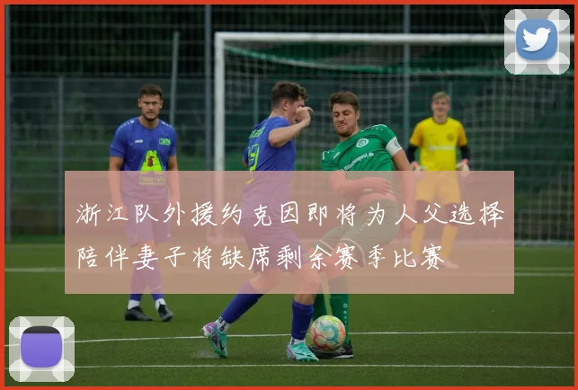 浙江队外援约克因即将为人父选择陪伴妻子将缺席剩余赛季比赛