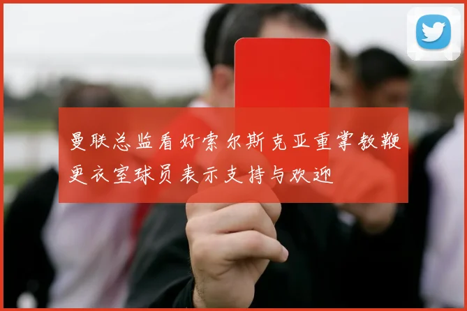 曼联总监看好索尔斯克亚重掌教鞭更衣室球员表示支持与欢迎