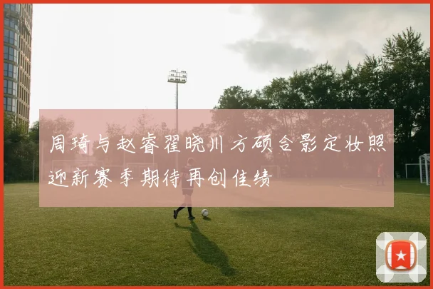 周琦与赵睿翟晓川方硕合影定妆照迎新赛季期待再创佳绩