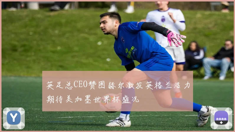 英足总CEO赞图赫尔激发英格兰活力期待美加墨世界杯盛况