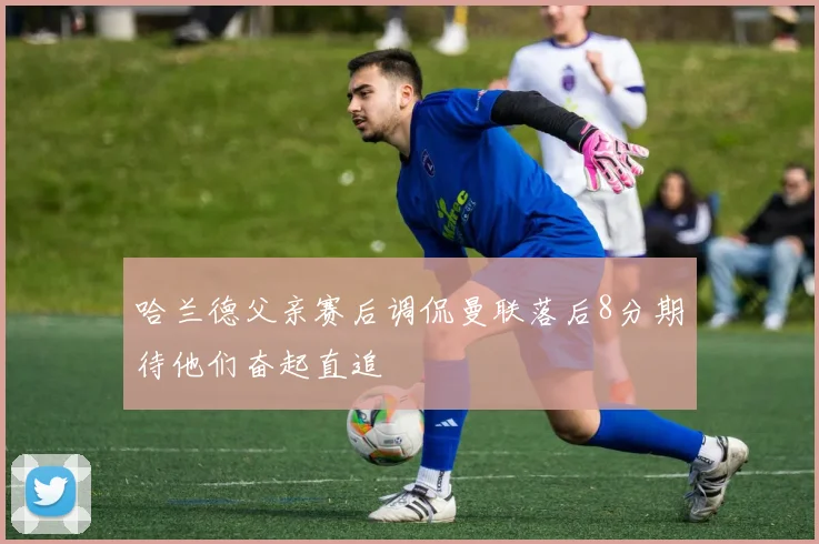 哈兰德父亲赛后调侃曼联落后8分期待他们奋起直追