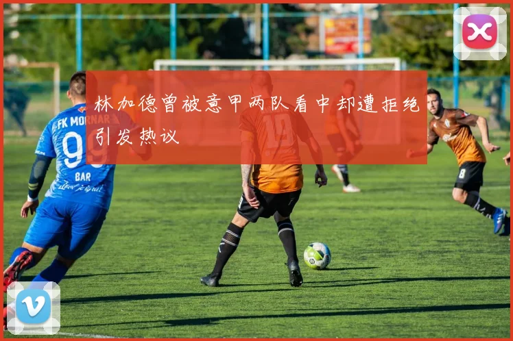 林加德曾被意甲两队看中却遭拒绝引发热议