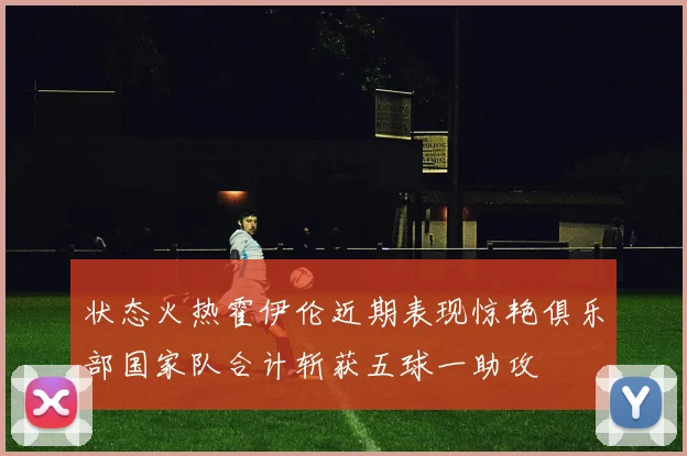 状态火热霍伊伦近期表现惊艳俱乐部国家队合计斩获五球一助攻