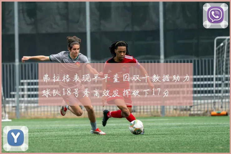 弗拉格表现平平奎因双十数据助力球队18号秀高效发挥砍下17分