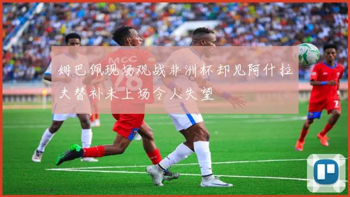 姆巴佩现场观战非洲杯却见阿什拉夫替补未上场令人失望