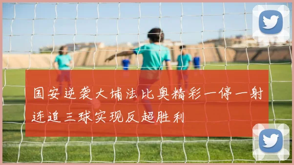 国安逆袭大埔法比奥精彩一停一射连追三球实现反超胜利