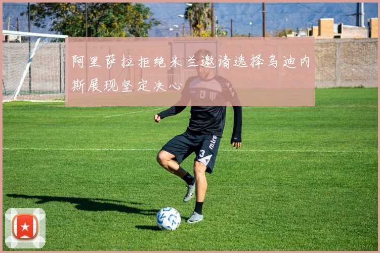 阿里萨拉拒绝米兰邀请选择乌迪内斯展现坚定决心