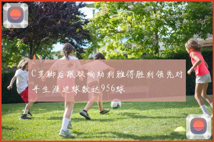 C罗脚后跟双响助利雅得胜利领先对手生涯进球数达956球