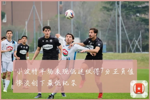 小波特半场表现低迷仅得7分正负值惨淡创下最低纪录