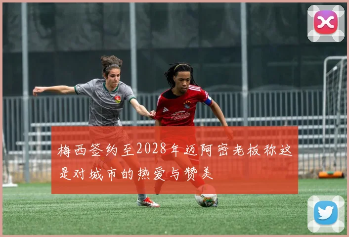 梅西签约至2028年迈阿密老板称这是对城市的热爱与赞美