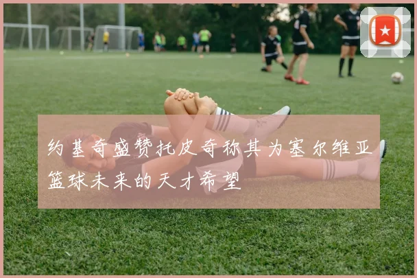 约基奇盛赞托皮奇称其为塞尔维亚篮球未来的天才希望