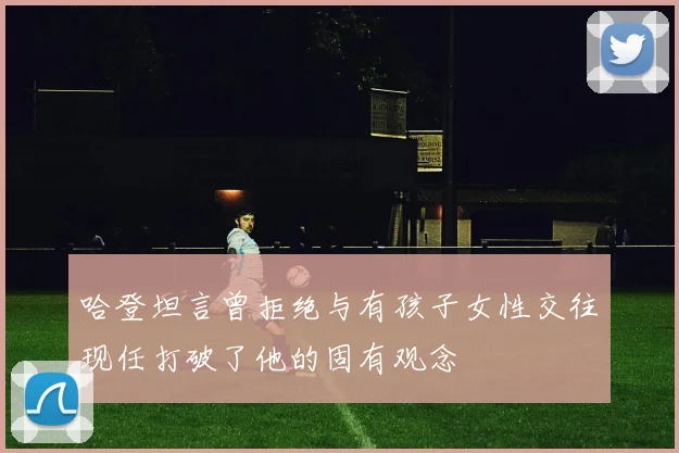 哈登坦言曾拒绝与有孩子女性交往现任打破了他的固有观念