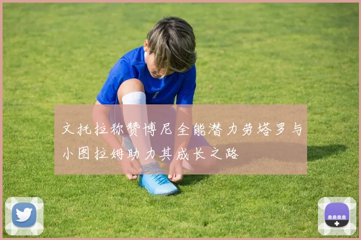 文托拉称赞博尼全能潜力劳塔罗与小图拉姆助力其成长之路