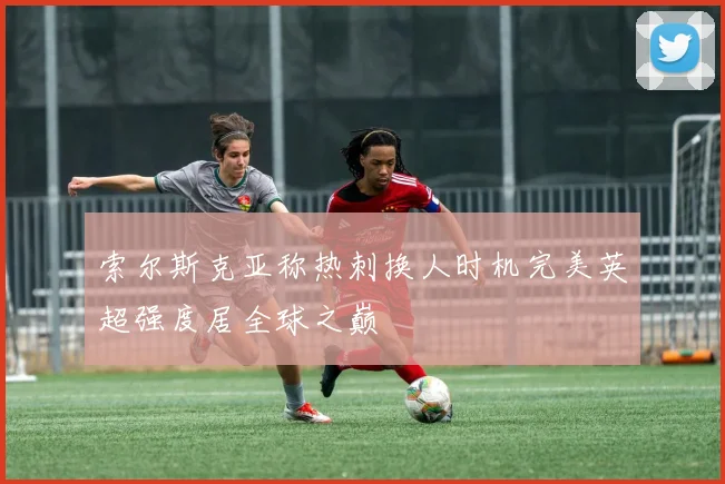 索尔斯克亚称热刺换人时机完美英超强度居全球之巅