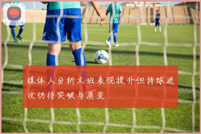 媒体人分析文班表现提升但持球进攻仍待突破与质变