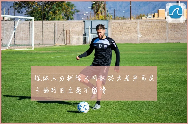 媒体人分析绿火两队实力差异乌度卡面对旧主毫不留情