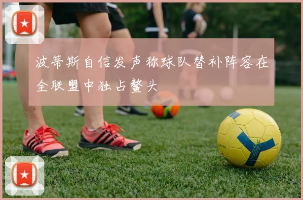 波蒂斯自信发声称球队替补阵容在全联盟中独占鳌头