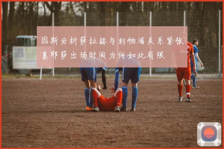 因斯分析萨拉赫与利物浦关系紧张基耶萨出场时间为何如此有限