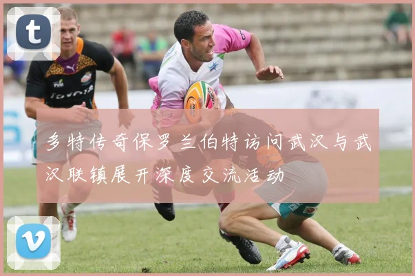 多特传奇保罗兰伯特访问武汉与武汉联镇展开深度交流活动